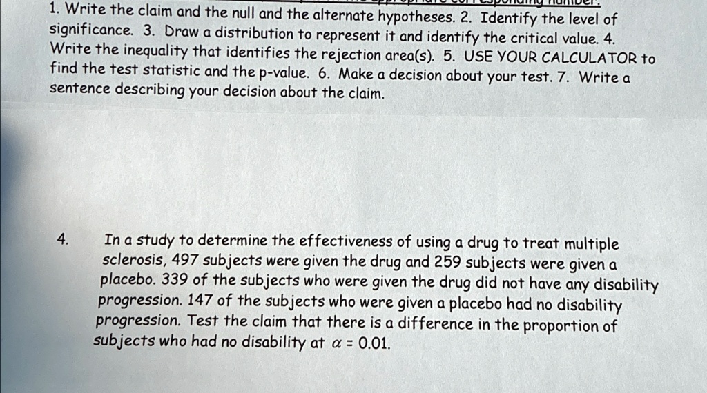 1. Write the claim and the null and the alternate hypotheses. 2. Identify the level of
significance. 3. Draw a distribution to represent it and identify the critical value. 4.
Write the inequality that identifies the rejection area(s). 5. USE YOUR CALCULATOR to
find the test statistic and the p-value. 6. Make a decision about your test. 7. Write a
sentence describing your decision about the claim.
4.
In a study to determine the effectiveness of using a drug to treat multiple
sclerosis, 497 subjects were given the drug and 259 subjects were given a
placebo. 339 of the subjects who were given the drug did not have any disability
progression. 147 of the subjects who were given a placebo had no disability
progression. Test the claim that there is a difference in the proportion of
subjects who had no disability at α = 0.01.