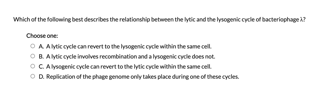Solved:which Of The Following Best Describes The Relationship Between The  Lytic And The Lysogenic Cycle Of Bacteriophage 1? Choose One: Alytic Cycle  Can Revert To The Lysogenic Cycle Within The Same Cell. Solved:which Of The Following Best Describes The Relationship Between The  Lytic And The Lysogenic Cycle Of Bacteriophage 1? Choose One: Alytic Cycle  Can Revert To The Lysogenic Cycle Within The Same Cell.