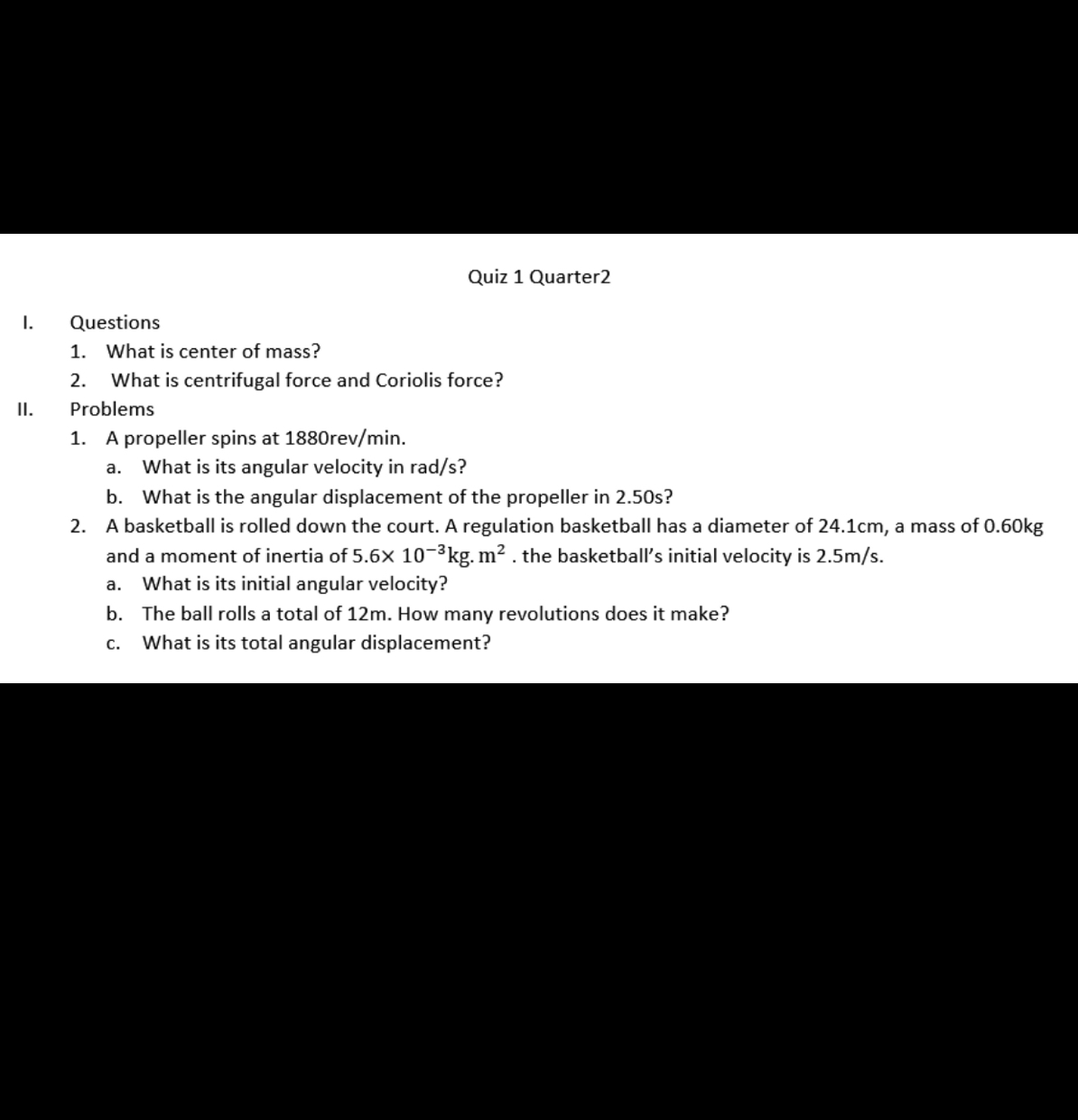 Quiz 1 Quarter2
I. Questions
1. What is center of mass?
2. What is centrifugal force and Coriolis force?
II. Problems
1. A propeller spins at 1880rev/min.
a. What is its angular velocity in rad / s ?
b. What is the angular displacement of the propeller in 2.50 s?
2. A basketball is rolled down the court. A regulation basketball has a diameter of 24.1  cm, a mass of 0.60  kg and a moment of inertia of 5.6 × 10^-3 kg . m^2. the basketball's initial velocity is 2.5  m / s.
a. What is its initial angular velocity?
b. The ball rolls a total of 12  m. How many revolutions does it make?
c. What is its total angular displacement?