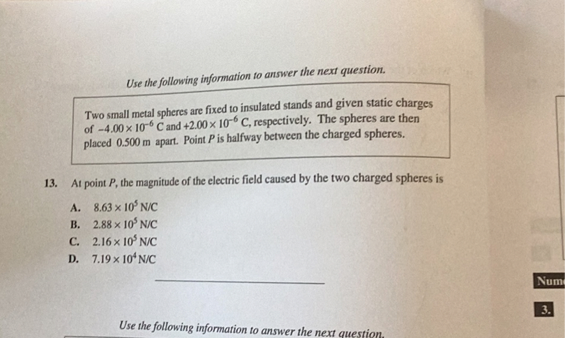 Use the following information to answer the next question.

Two small metal spheres are fixed to insulated stands and given static charges of -4.00 x 10^-6 C and +2.00 x 10^-6 C, respectively. The spheres are then placed 0.500 m apart. Point P is halfway between the charged spheres.

13. At point P, the magnitude of the electric field caused by the two charged spheres is

A. 8.63 x 10^5 N/C
B. 2.88 x 10^5 N/C
C. 2.16 x 10^5 N/C
D. 7.19 x 10^4 N/C