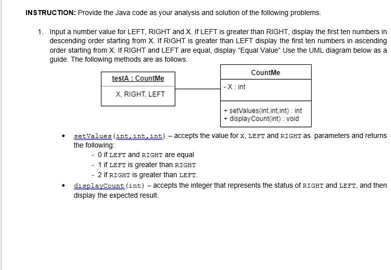INSTRUCTION: Provide the Java code as your analysis and solution of the following problems.
1. Input a number value for LEFT, RIGHT and X. If LEFT is greater than RIGHT, display the first ten numbers in
descending order starting from X. If RIGHT is greater than LEFT display the first ten numbers in ascending
order starting from X. If RIGHT and LEFT are equal, display "Equal Value" Use the UML diagram below as a
guide. The following methods are as follows.
testA: CountMe
X, RIGHT, LEFT
CountMe
-X: int
+ setValues(int,int,int): int
+ displayCount(int): void
setValues (int, int, int) - accepts the value for X, LEFT and RIGHT as parameters and returns
the following:
0 if LEFT and RIGHT are equal
1 if LEFT is greater than RIGHT
2 if RIGHT is greater than LEFT.
displayCount (int) - accepts the integer that represents the status of RIGHT and LEFT, and then
display the expected result.