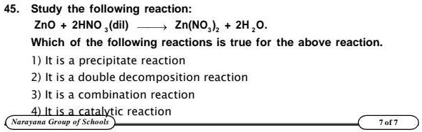 45. Study the following reaction:
ZnO + 2HNO3(dil) ⟶ Zn(NO3)2 + 2H2O.
Which of the following reactions is true for the above reaction.
1) It is a precipitate reaction
2) It is a double decomposition reaction
3) It is a combination reaction
4) It is a catalytic reaction
Narayana Group of Schools
7 of 7