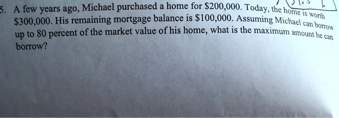A few years ago, Michael purchased a home for 200,000. Today, the home is worth300,000. His remaining mortgage balance is 100,000. Assuming Michael can borrow up to 80 percent of the market value of his home, what is the maximum amount he can borrow?