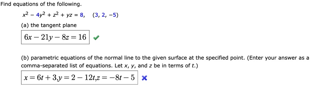 Find equations of the following.
x^2 - 4y^2 + z^2 + yz = 8, (3, 2, -5)
(a) the tangent plane
6x - 21y - 8z = 16
(b) parametric equations of the normal line to the given surface at the specified point. (Enter your answer as a comma-separated list of equations. Let x, y, and z be in terms of t.)
x = 6t + 3, y = 2 - 12t, z = -8t - 5