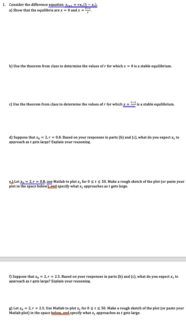 1. Consider the difference equation xt+1 = rxt(1 - xt). 
a) Show that the equilibria are x = 0 and x = (r-1)/(r).
b) Use the theorem from class to determine the values of r for which x = 0 is a stable equilibrium.
c) Use the theorem from class to determine the values of r for which x = (r-1)/(r) is a stable equilibrium.
d) Suppose that x0 = 2, r = 0.8. Based on your responses in parts (b) and (c), what do you expect xt to approach as t gets large? Explain your reasoning.
e) Let x0 = 2, r = 0.8, use Matlab to plot xt for 0 ≤ t ≤ 50. Make a rough sketch of the plot (or paste your plot in the space below), and specify what xt approaches as t gets large.
f) Suppose that x0 = 2, r = 2.5. Based on your responses in parts (b) and (c), what do you expect xt to approach as t gets large? Explain your reasoning.
g) Let x0 = 2, r = 2.5. Use Matlab to plot xt for 0 ≤ t ≤ 50. Make a rough sketch of the plot (or paste your Matlab plot) in the space below, and specify what xt approaches as t gets large.