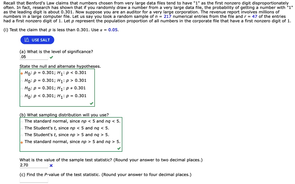 Recall that Benford's Law claims that numbers chosen from very large data files tend to have "1" as the first nonzero digit disproportionately often. In fact, research has shown that if you randomly draw a number from a very large data file, the probability of getting a number with "1" as the leading digit is about 0.301. Now suppose you are an auditor for a very large corporation. The revenue report involves millions of numbers in a large computer file. Let us say you took a random sample of n = 217 numerical entries from the file and r = 47 of the entries had a first nonzero digit of 1. Let p represent the population proportion of all numbers in the corporate file that have a first nonzero digit of 1. (i) Test the claim that p is less than 0.301. Use ?? = 0.05. (a) What is the level of significance? .05 State the null and alternate hypotheses. H0: p = 0.301; H1: p < 0.301 H0: p = 0.301; H1: p > 0.301 H0: p = 0.301; H1: p ? 0.301 H0: p < 0.301; H1: p = 0.301 (b) What sampling distribution will you use? The standard normal, since np < 5 and nq < 5. The Student's t, since np < 5 and nq < 5. The Student's t, since np > 5 and nq > 5. The standard normal, since np > 5 and nq > 5. What is the value of the sample test statistic? (Round your answer to two decimal places.) 2.70 (c) Find the P-value of the test statistic. (Round your answer to four decimal places.)