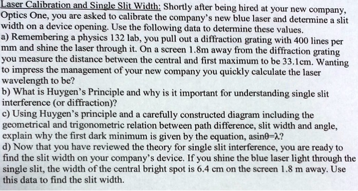 Laser Calibration and Single Slit Width: Shortly after being hired at your new company,
Optics One, you are asked to calibrate the company’s new blue laser and determine a slit
width on a device opening. Use the following data to determine these values.
a) Remembering a physics 132 lab, you pull out a diffraction grating with 400 lines per
mm and shine the laser through it. On a screen 1.8m away from the diffraction grating
you measure the distance between the central and first maximum to be 33.1cm. Wanting
to impress the management of your new company you quickly calculate the laser
wavelength to be?
b) What is Huygen’s Principle and why is it important for understanding single slit
interference (or diffraction)?
c) Using Huygen’s principle and a carefully constructed diagram including the
geometrical and trigonometric relation between path difference, slit width and angle,
explain why the first dark minimum is given by the equation, asin?=??
d) Now that you have reviewed the theory for single slit interference, you are ready to
find the slit width on your company’s device. If you shine the blue laser light through the
single slit, the width of the central bright spot is 6.4 cm on the screen 1.8 m away. Use
this data to find the slit width.