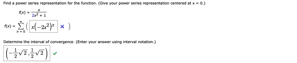Find a power series representation for the function. (Give your power series representation centered at x = 0.)
f(x) = x / (2x^2 + 1)
f(x) = sumn = 0^infinity ( x(-2x^2)^n )
Determine the interval of convergence. (Enter your answer using interval notation.)
(-1/2 * sqrt(2), 1/2 * sqrt(2))