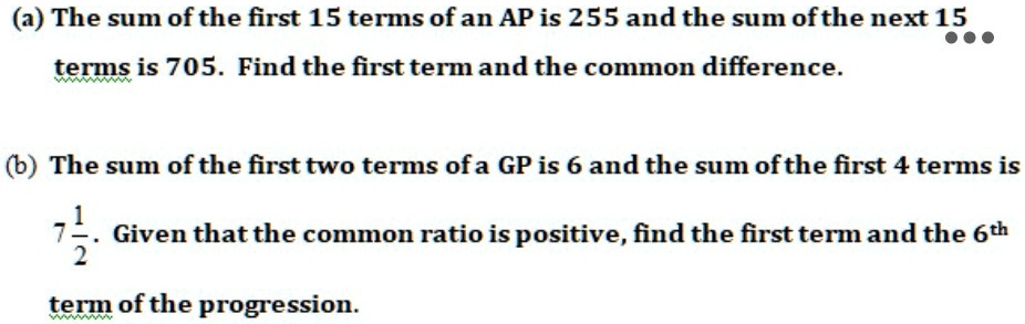 (a) The sum of the first 15 terms of an AP is 255 and the sum of the next 15 terms is 705. Find the first term and the common difference.
(b) The sum of the first two terms of a GP is 6 and the sum of the first 4 terms is 7 1/2. Given that the common ratio is positive, find the first term and the 6th term of the progression.