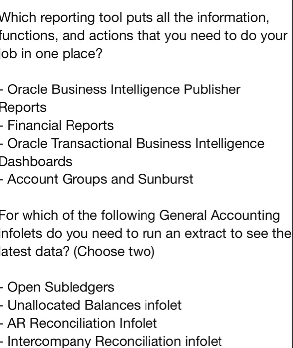 Which reporting tool puts all the information,
functions, and actions that you need to do your
job in one place?

- Oracle Business Intelligence Publisher
Reports
- Financial Reports
- Oracle Transactional Business Intelligence
Dashboards
- Account Groups and Sunburst

For which of the following General Accounting
infolets do you need to run an extract to see the
latest data? (Choose two)

- Open Subledgers
- Unallocated Balances infolet
- AR Reconciliation Infolet
- Intercompany Reconciliation infolet
