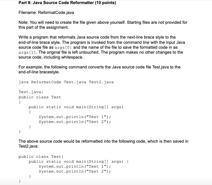 Part 8: Java Source Code Reformatter (10 points)
Filename: ReformatCode.java
Note: You will need to create the file given above yourself. Starting files are not provided for
this part of the assignment.
Write a program that reformats Java source code from the next-line brace style to the
end-of-line brace style. The program is invoked from the command line with the input Java
source code file as args[0] and the name of the file to save the formatted code in as
args[1]. The original file is left untouched. The program makes no other changes to the
source code, including whitespace.
For example, the following command converts the Java source code file Test.java to the
end-of-line bracestyle.
java ReformatCode Test.java Test2.java
Test.java:
public class Test


public static void main(String[] args)
System.out.println("Test 1");
System.out.println("Test 2");


The above source code would be reformatted into the following code, which is then saved in
Test2.java:
public class Test 
public static void main(String[] args) 
System.out.println("Test 1");
System.out.println("Test 2");

