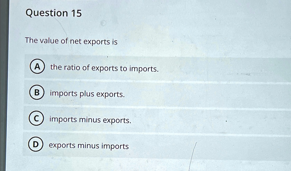 Question 15
The value of net exports is
A the ratio of exports to imports.
B imports plus exports.
C imports minus exports.
D exports minus imports