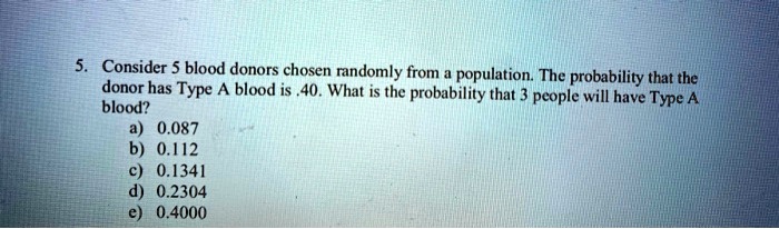 5. Consider 5 blood donors chosen randomly from a population. The probability that the donor has Type A blood is .40. What is the probability that 3 people will have Type A blood?
a) 0.087
b) 0.112
c) 0.1341
d) 0.2304
e) 0.4000