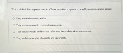 Which of the following objections to affirmative action programs is raised by consequentialist critics?
They are fundamentally unfair.
They are tantamount to reverse discrimination.
They mainly benefit middle-class rather than lower-class African Americans.
They violate principles of equality and impartiality.