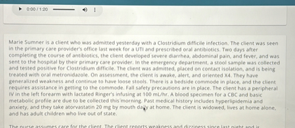 Marie Sumner is a client who was admitted yesterday with a Clostridium difficile infection. The client was seen in the primary care provider's office last week for a UTI and prescribed oral antibiotics. Two days after completing the course of antibiotics, the client developed severe diarrhea, abdominal pain, and fever, and was sent to the hospital by their primary care provider. In the emergency department, a stool sample was collected and tested positive for Clostridium difficile. The client was admitted, placed on contact isolation, and is being treated with oral metronidazole. On assessment, the client is awake, alert, and oriented X4. They have generalized weakness and continue to have loose stools. There is a bedside commode in place, and the client requires assistance in getting to the commode. Fall safety precautions are in place. The client has a peripheral IV in the left forearm with lactated Ringer's infusing at 100 mL/hr. A blood specimen for a CBC and basic metabolic profile are due to be collected this morning. Past medical history includes hyperlipidemia and anxiety, and they take atorvastatin 20 mg by mouth daily at home. The client is widowed, lives at home alone, and has adult children who live out of state.