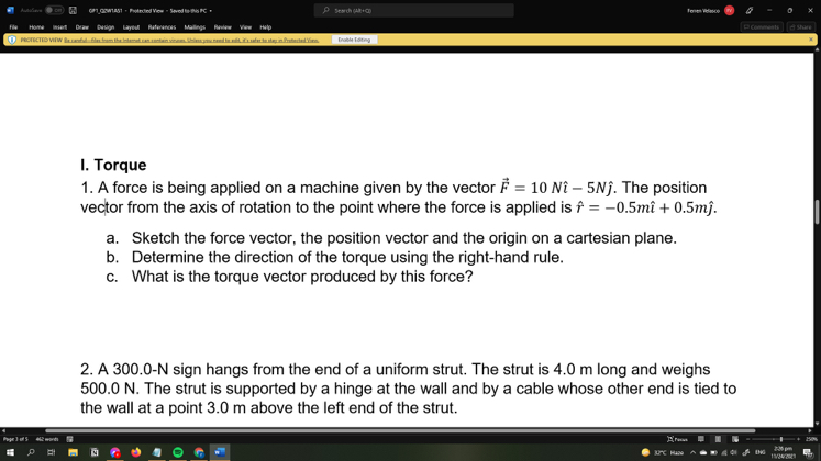 I. Torque
1. A force is being applied on a machine given by the vector F⃗=10 N -5 N. The position vector from the axis of rotation to the point where the force is applied is r̂=-0.5 mi+0.5  m.
a. Sketch the force vector, the position vector and the origin on a cartesian plane.
b. Determine the direction of the torque using the right-hand rule.
c. What is the torque vector produced by this force?
2. A 300.0-N sign hangs from the end of a uniform strut. The strut is 4.0  m long and weighs 500.0  N. The strut is supported by a hinge at the wall and by a cable whose other end is tied to the wall at a point 3.0  m above the left end of the strut.