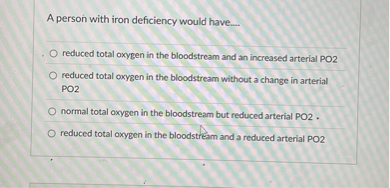 A person with iron deficiency would have....
reduced total oxygen in the bloodstream and an increased arterial PO2
reduced total oxygen in the bloodstream without a change in arterial PO2
normal total oxygen in the bloodstream but reduced arterial PO2 .
reduced total oxygen in the bloodstream and a reduced arterial PO2
