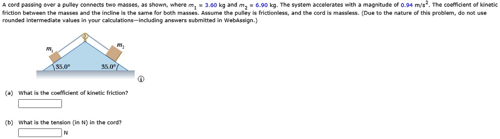 A cord passing over a pulley connects two masses, as shown, where m1 = 3.60 kg and m2 = 6.90 kg. The system accelerates with a magnitude of 0.94 m/s^2. The coefficient of kinetic friction between the masses and the incline is the same for both masses. Assume the pulley is frictionless, and the cord is massless. (Due to the nature of this problem, do not use rounded intermediate values in your calculations—including answers submitted in WebAssign.)

(a) What is the coefficient of kinetic friction?
(b) What is the tension (in N) in the cord?