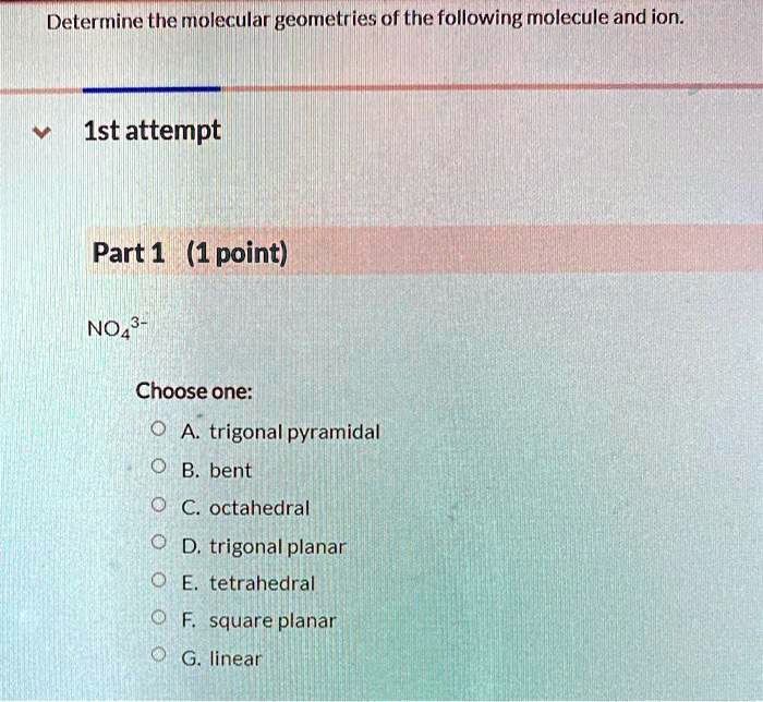 Determine the molecular geometries of the following molecule and ion.
1st attempt
Part 1 (1 point)
NO4^3-
Choose one:
A. trigonal pyramidal
B. bent
C. octahedral
D. trigonal planar
E. tetrahedral
F. square planar
G. linear