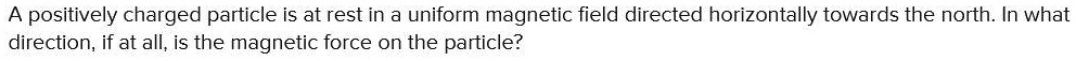 A positively charged particle is at rest in a uniform magnetic field directed horizontally towards the north. In what direction, if at all, is the magnetic force on the particle?