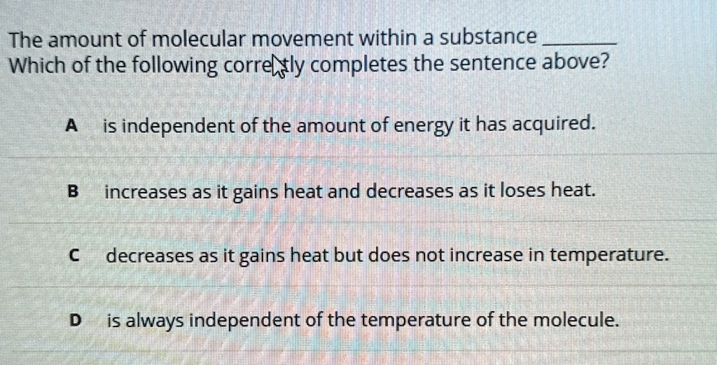 The amount of molecular movement within a substance 
Which of the following correctly completes the sentence above?
A is independent of the amount of energy it has acquired.
B increases as it gains heat and decreases as it loses heat.
C decreases as it gains heat but does not increase in temperature.
D is always independent of the temperature of the molecule.