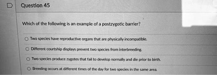 Which of the following is an example of a postzygotic barrier?

Two species have reproductive organs that are physically incompatible.
Different courtship displays prevent two species from interbreeding.
Two species produce zygotes that fail to develop normally and die prior to birth.
Breeding occurs at different times of the day for two species in the same area.