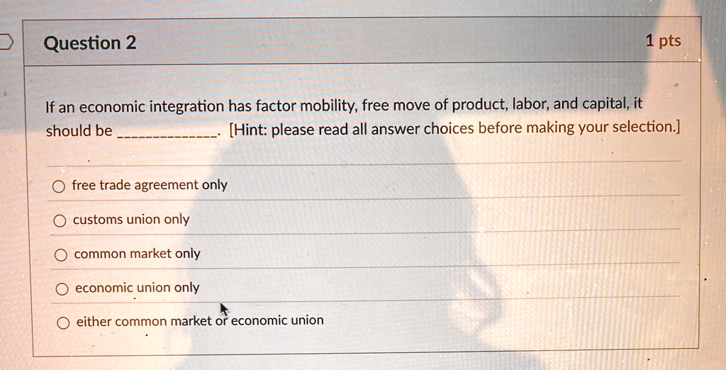 Question 2
1 pts
If an economic integration has factor mobility, free move of product, labor, and capital, it
should be . [Hint: please read all answer choices before making your selection.]
? free trade agreement only
? customs union only
? common market only
? economic union only
? either common market or economic union