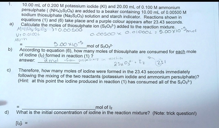 1. 10.00 mL of 0.200 M potassium iodide (KI) and 20.00 mL of 0.100 M ammonium persulphate ( (NH4)2S2O8) are added to a beaker containing 10.00 mL of 0.00500 M sodium thiosulphate (Na2S2O3) solution and starch indicator. Reactions shown in equations (1) and (6) take place and a purple colour appears after 23.43 seconds.
a) Calculate the moles of thiosulphate ion (S2O3 2-) added to the reaction mixture.
= 5.00 x 10^-5 mol of S2O3 2-
b) According to equation (6), how many moles of thiosulphate are consumed for each mole of iodine (I2) formed in reaction (1) ?
answer: 2 mol
c) Therefore, how many moles of iodine were formed in the 23.43 seconds immediately following the mixing of the two reactants (potassium iodide and ammonium persulphate)? (Hint: at this point the iodine produced in reaction (1) has consumed all of the S2O3 2-)
= mol of I2
d) What is the initial concentration of iodine in the reaction mixture? (Note: trick question!)
[I2]i =