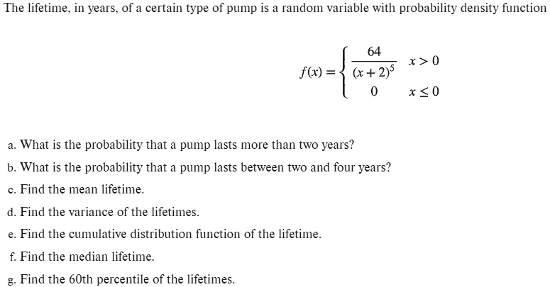 The lifetime, in years, of a certain type of pump is a random variable with probability density function

f(x) = 
64 / (x + 2)^5, x > 0
0, x <= 0


a. What is the probability that a pump lasts more than two years?
b. What is the probability that a pump lasts between two and four years?
c. Find the mean lifetime.
d. Find the variance of the lifetimes.
e. Find the cumulative distribution function of the lifetime.
f. Find the median lifetime.
g. Find the 60th percentile of the lifetimes.