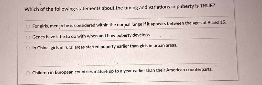 Which of the following statements about the timing and variations in puberty is TRUE?
For girls, menarche is considered within the normal range if it appears between the ages of 9 and 15.
Genes have little to do with when and how puberty develops.
In China, girls in rural areas started puberty earlier than girls in urban areas.
Children in European countries mature up to a year earlier than their American counterparts.
