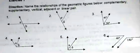 Direction: Name the relationships of the geometric figures below: complementary,
supplementary, vertical, adjacent or linear pair.
1.
a
b
4.
a
b
2.
a
b
5.
a
b
3.
40°
50°
6.
40°
140°