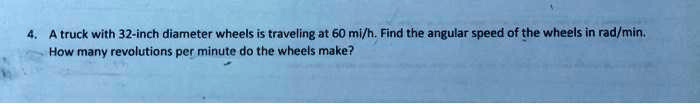 4. A truck with 32-inch diameter wheels is traveling at 60 mi/h. Find the angular speed of the wheels in rad/min.
How many revolutions per minute do the wheels make?