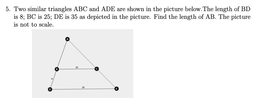 5. Two similar triangles ABC and ADE are shown in the picture below. The length of BD is 8; BC is 25; DE is 35 as depicted in the picture. Find the length of AB. The picture is not to scale.
