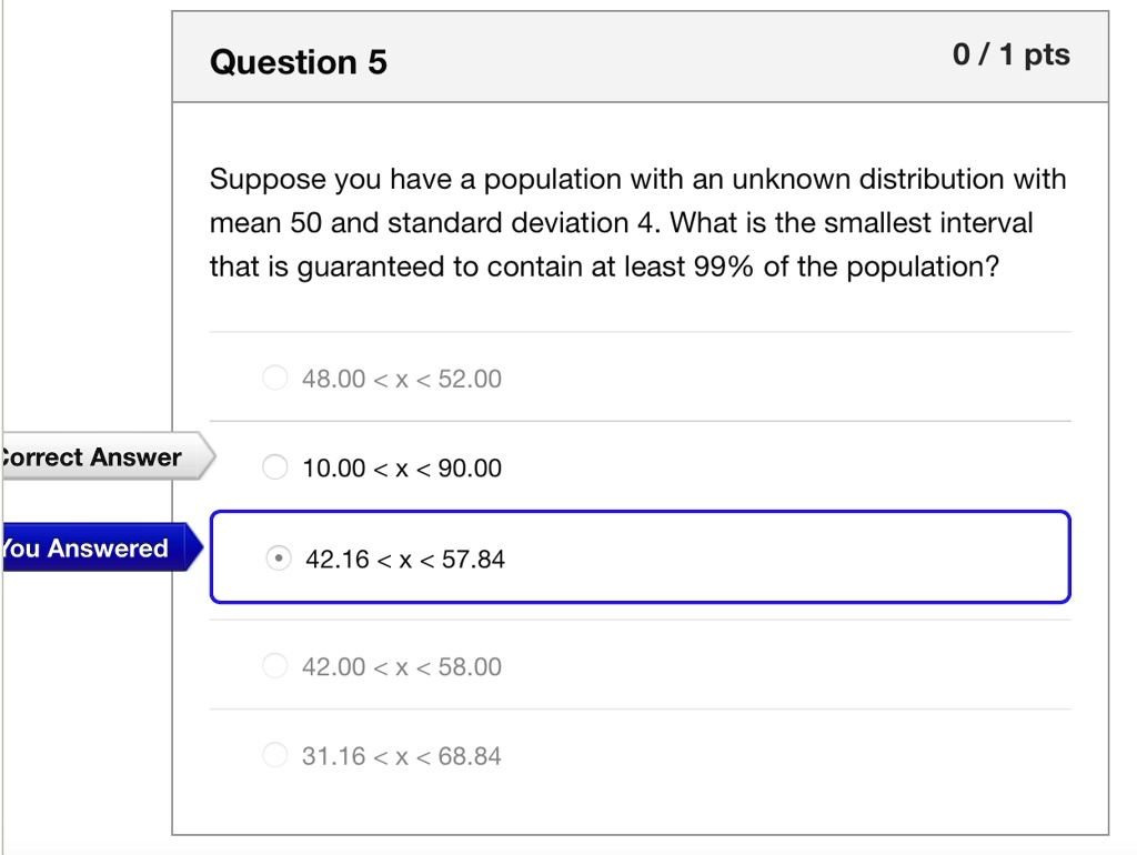Suppose you have a population with an unknown distribution with
mean 50 and standard deviation 4. What is the smallest interval
that is guaranteed to contain at least 99% of the population?
48.00 < x < 52.00
10.00 < x < 90.00
42.16 < x < 57.84
42.00 < x < 58.00
31.16 < x < 68.84