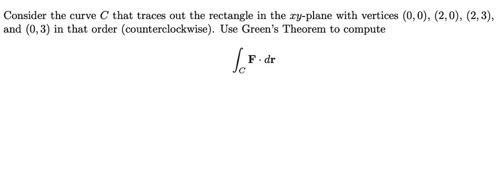 Consider the curve C that traces out the rectangle in the xy-plane with vertices (0, 0), (2, 0), (2, 3), and (0, 3) in that order (counterclockwise). Use Green's Theorem to compute

?C F · dr