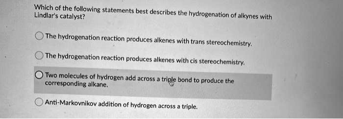 Which of the following statements best describes the hydrogenation of alkynes with Lindlar's catalyst?

The hydrogenation reaction produces alkenes with trans stereochemistry.

The hydrogenation reaction produces alkenes with cis stereochemistry.

Two molecules of hydrogen add across a triple bond to produce the corresponding alkane.

Anti-Markovnikov addition of hydrogen across a triple.