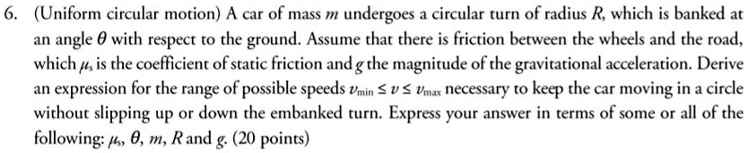 (Uniform circular motion) A car of mass m undergoes a circular turn of radius R, which is banked at an angle ? with respect to the ground. Assume that there is friction between the wheels and the road, which ?? is the coefficient of static friction and g the magnitude of the gravitational acceleration. Derive an expression for the range of possible speeds v??? ? v ? v??? necessary to keep the car moving in a circle without slipping up or down the embanked turn. Express your answer in terms of some or all of the following: ??, ?, m, R and g.