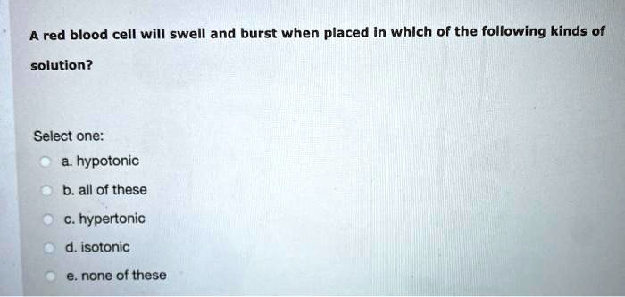 A red blood cell will swell and burst when placed in which of the following kinds of solution?

Select one:
a. hypotonic
b. all of these
c. hypertonic
d. isotonic
e. none of these