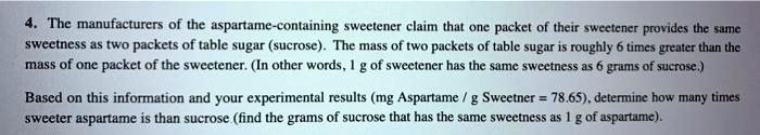 4. The manufacturers of the aspartame-containing sweetener claim that one packet of their sweetener provides the same sweetness as two packets of table sugar (sucrose). The mass of two packets of table sugar is roughly 6 times greater than the mass of one packet of the sweetener. (In other words, 1 g of sweetener has the same sweetness as 6 grams of sucrose.)

Based on this information and your experimental results (mg Aspartame / g Sweetner = 78.65), determine how many times sweeter aspartame is than sucrose (find the grams of sucrose that has the same sweetness as 1 g of aspartame).