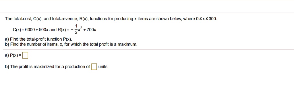 The total-cost, C(x), and total-revenue, R(x), functions for producing x items are shown below, where 0 ? x ? 300.
C(x) = 6000 + 500x and R(x) = -1/2x² + 700x
a) Find the total-profit function P(x).
b) Find the number of items, x, for which the total profit is a maximum.
a) P(x) = 
b) The profit is maximized for a production of  units.