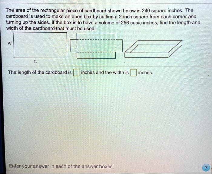 The area of the rectangular piece of cardboard shown below is 240 square inches. The cardboard is used to make an open box by cutting a 2-inch square from each corner and turning up the sides. If the box is to have a volume of 256 cubic inches, find the length and width of the cardboard that must be used.
W
L
The length of the cardboard is inches and the width is inches.
Enter your answer in each of the answer boxes.