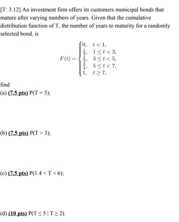 An investment firm offers its customers municipal bonds that mature after varying numbers of years. Given that the cumulative distribution function of T, the number of years to maturity for a randomly selected bond, is
F(t) = 
0, t < 1,
1/4, 1 ? t < 3,
1/2, 3 ? t < 5,
3/4, 5 ? t < 7,
1, t ? 7,
find
(a) P(T = 5);
(b) P(T > 3);
(c) P(1.4 < T < 6);
(d) P(T ? 5 | T ? 2).