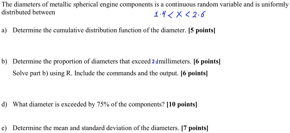 The diameters of metallic spherical engine components is a continuous random variable and is uniformly
distributed between
1.4 < X < 2.6
a) Determine the cumulative distribution function of the diameter. [5 points]
b) Determine the proportion of diameters that exceed 2.1 millimeters. [6 points]
Solve part b) using R. Include the commands and the output. [6 points]
d) What diameter is exceeded by 75% of the components? [10 points]
e) Determine the mean and standard deviation of the diameters. [7 points]