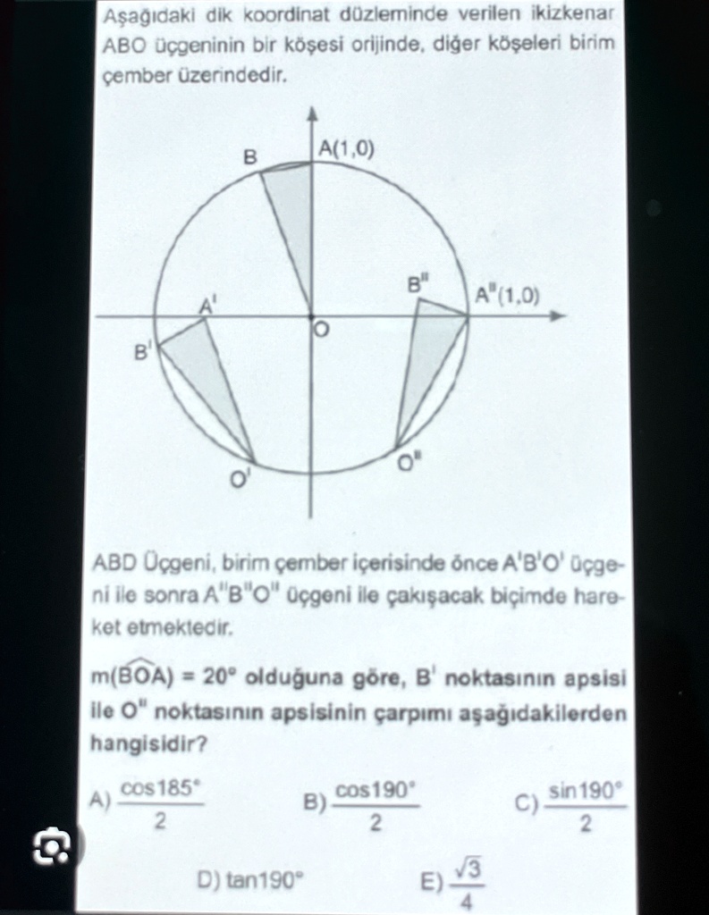 A?a??daki dik koordinat düzleminde verilen ikizkenar
ABO üçgeninin bir kö?esi orijinde, di?er kö?eleri birim
çember üzerindedir.
B
A(1,0)
B"
A'
A" (1,0)
B
O
ABD Üçgeni, birim çember içerisinde önce A'B'O' üçge-
ni ile sonra A"B"O" üçgeni ile çak??acak biçimde hare-
ket etmektedir.
m(BOA) = 20° oldu?una göre, B' noktas?n?n apsisi
ile O" noktas?n?n apsisinin çarp?m? a?a??dakilerden
hangisidir?
(cos 185^∘)/(2)
A)
(cos 190^∘)/(2)
B)
(sin 190^∘)/(2)
C)
D) tan190°
E) (√(3))/(4)