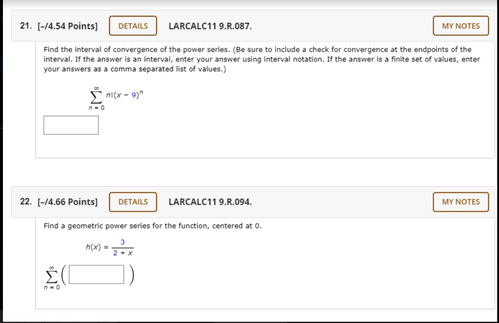 21. Find the interval of convergence of the power series. (Be sure to include a check for convergence at the endpoints of the interval. If the answer is an interval, enter your answer using interval notation. If the answer is a finite set of values, enter your answers as a comma separated list of values.)

sumn=0^infinity n!(x - 9)^n

22. Find a geometric power series for the function, centered at 0.

h(x) = 3 / (2 + x)

sumn=0^infinity ()