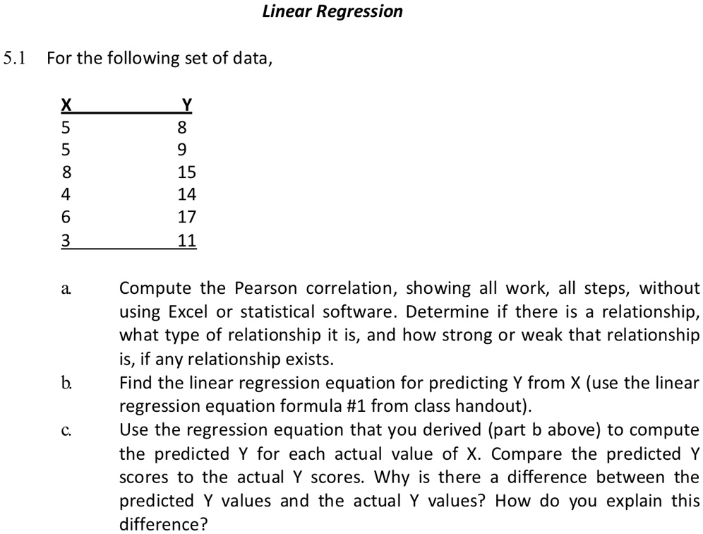 Linear Regression
5.1 For the following set of data,
X
Y
5
8
5
9
8
15
4
14
6
17
3
11
a. Compute the Pearson correlation, showing all work, all steps, without
using Excel or statistical software. Determine if there is a relationship,
what type of relationship it is, and how strong or weak that relationship
is, if any relationship exists.
b. Find the linear regression equation for predicting Y from X (use the linear
regression equation formula #1 from class handout).
c. Use the regression equation that you derived (part b above) to compute
the predicted Y for each actual value of X. Compare the predicted Y
scores to the actual Y scores. Why is there a difference between the
predicted Y values and the actual Y values? How do you explain this
difference?