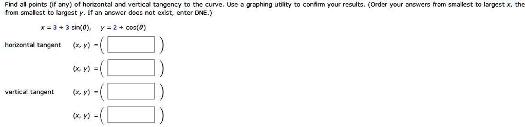 Find all points (if any) of horizontal and vertical tangency to the curve. Use a graphing utility to confirm your results. (Order your answers from smallest to largest x, the from smallest to largest y. If an answer does not exist, enter DNE.)
x = 3 + 3 sin(?), y = 2 + cos(?)
horizontal tangent (x, y) = ( )
(x, y) = ( )
vertical tangent (x, y) = ( )
(x, y) = ( )
