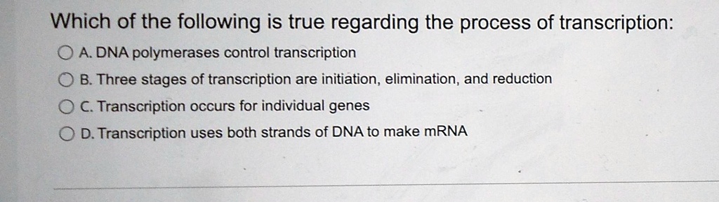 Which of the following is true regarding the process of transcription:
A. DNA polymerases control transcription
B. Three stages of transcription are initiation, elimination, and reduction
C. Transcription occurs for individual genes
D. Transcription uses both strands of DNA to make mRNA