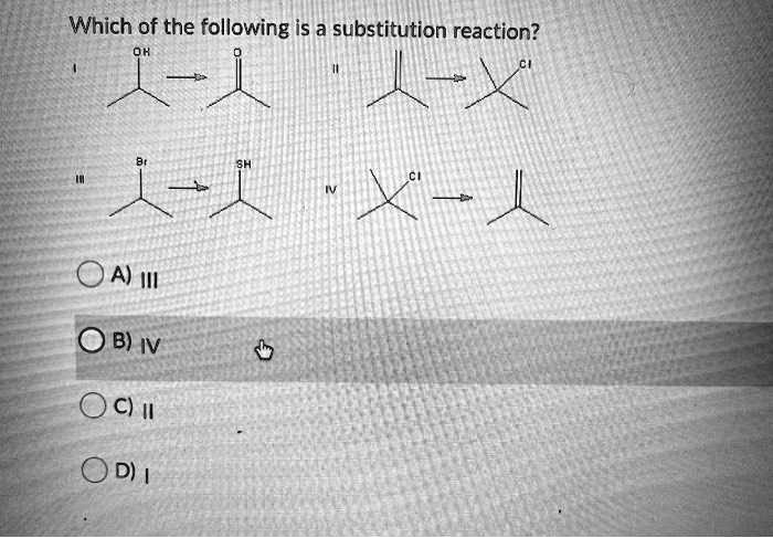 Which of the following is a substitution reaction?
I OH -> O
II -> CI
III Br -> SH
IV CI ->
A) III
B) IV
C) II
D) I