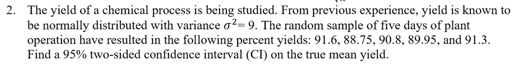 The yield of a chemical process is being studied. From previous experience, yield is known to be normally distributed with variance ?²= 9. The random sample of five days of plant operation have resulted in the following percent yields: 91.6, 88.75, 90.8, 89.95, and 91.3. Find a 95% two-sided confidence interval (CI) on the true mean yield.